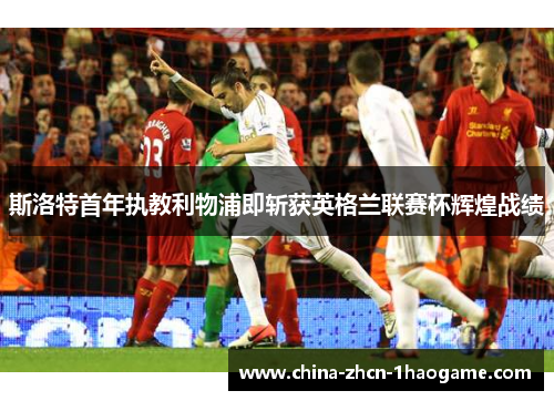 斯洛特首年执教利物浦即斩获英格兰联赛杯辉煌战绩 斯洛特首年执教利物浦即斩获英格兰联赛杯辉煌战绩