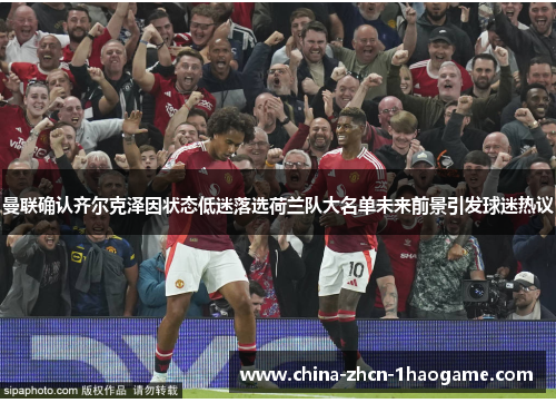 曼联确认齐尔克泽因状态低迷落选荷兰队大名单未来前景引发球迷热议