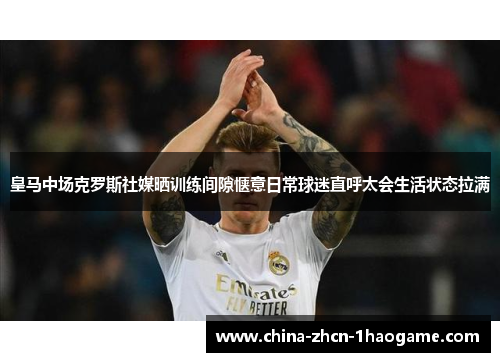 皇马中场克罗斯社媒晒训练间隙惬意日常球迷直呼太会生活状态拉满