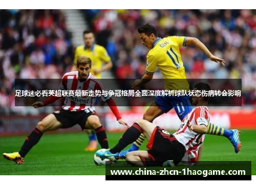 足球迷必看英超联赛最新走势与争冠格局全面深度解析球队状态伤病转会影响