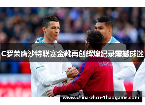 C罗荣膺沙特联赛金靴再创辉煌纪录震撼球迷
