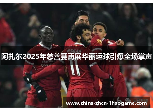 阿扎尔2025年慈善赛再展华丽运球引爆全场掌声