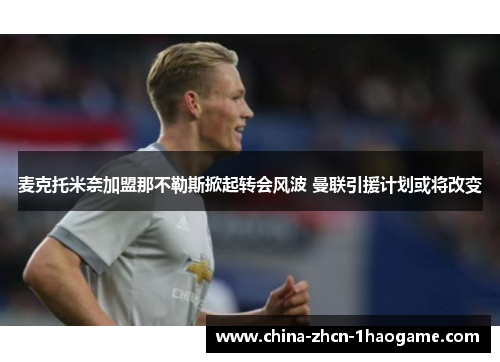麦克托米奈加盟那不勒斯掀起转会风波 曼联引援计划或将改变