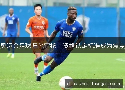 奥运会足球归化审核：资格认定标准成为焦点